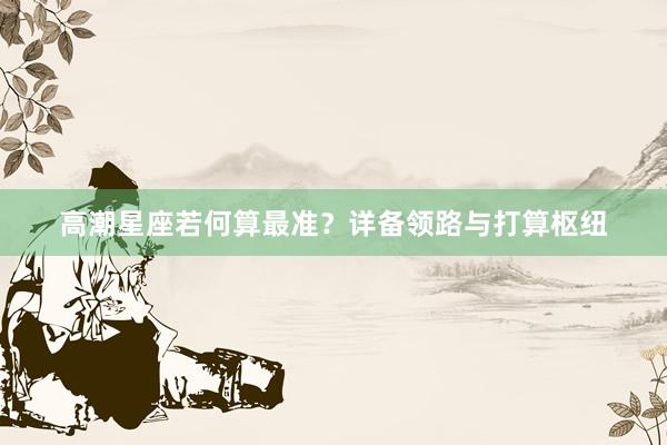 高潮星座若何算最准？详备领路与打算枢纽