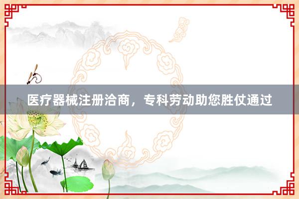 医疗器械注册洽商，专科劳动助您胜仗通过