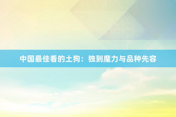 中国最佳看的土狗：独到魔力与品种先容